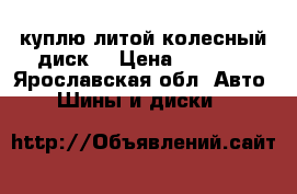 куплю литой колесный диск  › Цена ­ 5 000 - Ярославская обл. Авто » Шины и диски   